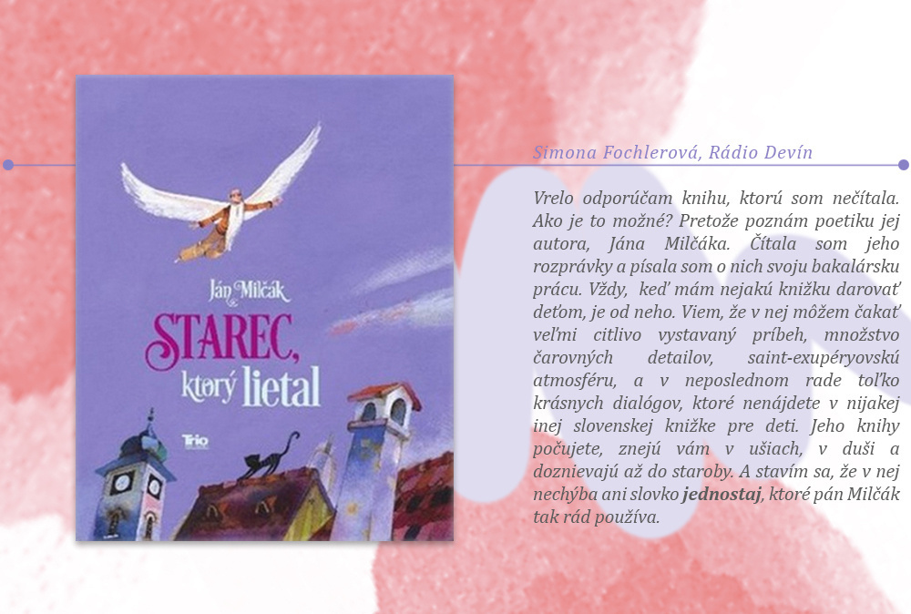 Simona Fochlerová, tímlíderka Rádia Devín, Ján Milčák: Starec, ktorý lietal (Trio Publishing, 2015) Vrelo odporúčam knihu, ktorú som nečítala. Ako je to možné? Pretože poznám poetiku jej autora, Jána Milčáka. Čítala som jeho rozprávky a písala som o nich svoju bakalársku prácu. Vždy, keď mám nejakú knižku darovať deťom, je od neho. Viem, že v nej môžem čakať veľmi citlivo vystavaný príbeh, množstvo čarovných detailov, saint-exupéryovskú atmosféru, a v neposlednom rade toľko krásnych dialógov, ktoré nenájdete v nijakej inej slovenskej knižke pre deti. Jeho knihy počujete, znejú vám v ušiach, v duši a doznievajú až do staroby. A stavím sa, že v nej nechýba ani slovko jednostaj, ktoré pán Milčák tak rád používa. 