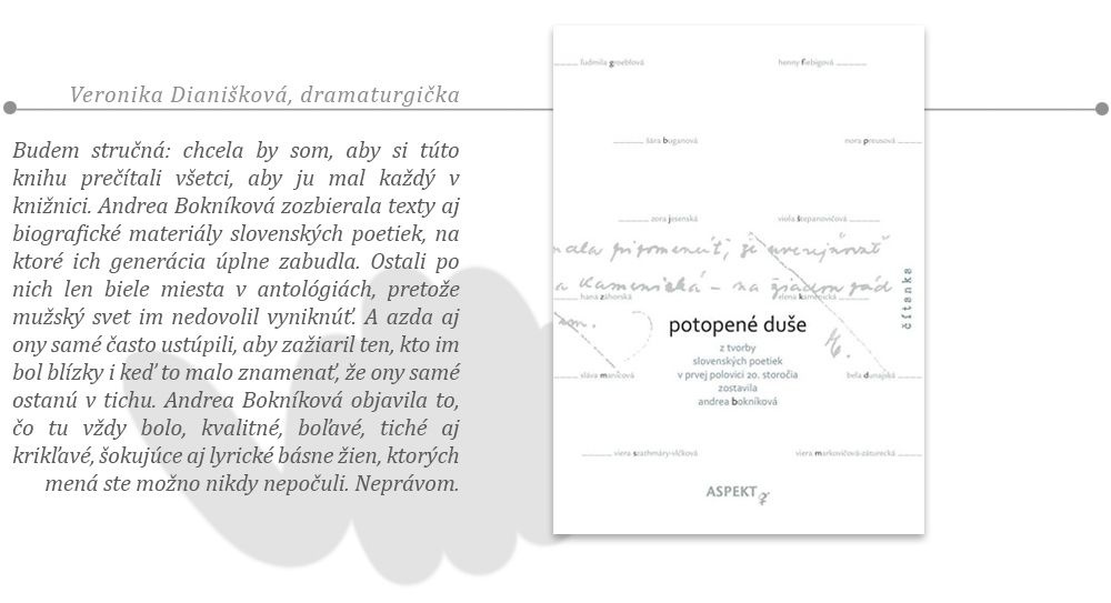 Veronika Dianišková, dramaturgička: Andrea Bokníková: Potopené duše Budem stručná: chcela by som, aby si túto knihu prečítali všetci, aby ju mal každý v knižnici. Andrea Bokníková zozbierala texty aj biografické materiály slovenských poetiek, na ktoré ich generácia úplne zabudla. Ostali po nich len biele miesta v antológiách, pretože mužský svet im nedovolil vyniknúť. A azda aj ony samé často ustúpili, aby zažiaril ten, kto im bol blízky i keď to malo znamenať, že ony samé ostanú v tichu. Andrea Bokníková objavila to, čo tu vždy bolo, kvalitné, boľavé, tiché aj krikľavé, šokujúce aj lyrické básne žien, ktorých mená ste možno nikdy nepočuli. Neprávom. 