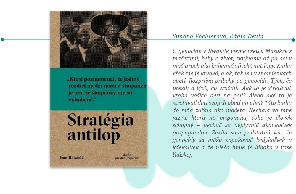 Simona Fochlerová, tímlíderka Rádia Devín: Jean Hatzfeld: Stratégia antilop O genocíde v Rwande vieme všetci. Masakre s mačetami, behy o život, skrývanie až po oči v močiaroch ako bahenné africké antilopy. Kniha však nie je krvavá, a ak, tak len v spomienkach obetí. Rozpráva príbehy po genocíde. Tých, čo prežili a tých, čo vraždili. Aké to je stretávať vraha vašich detí na poli? Alebo aké to je stretávať deti svojich obetí na ulici? Táto kniha do mňa zaťala ako mačeta. Nechala vo mne jazvu, ktorá mi pripomína čoho je človek schopný – nechať sa ovplyvniť akoukoľvek propagandou. Zistila som podstatnú vec, že genocídy sa môžu zopakovať kedykoľvek a kdekoľvek a že niečo hnilé je hlboko v rase ľudskej. 