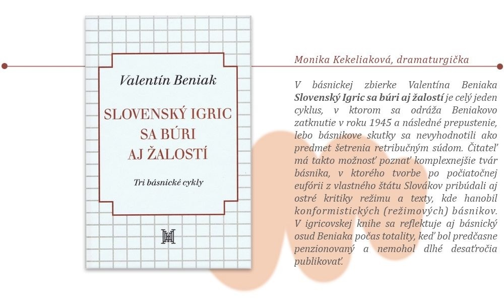 Monika Kekeliaková, dramaturgička: Valentín Beniak: Slovensky Igric sa búri aj žalostí V básnickej zbierke Valentína Beniaka Slovenský Igric sa búri aj žalostí (2017) je celý jeden cyklus, v ktorom sa odráža Beniakovo zatknutie v roku 1945 a následné prepustenie, lebo básnikove skutky sa nevyhodnotili ako predmet šetrenia retribučným súdom. Čitateľ ma takto možnosť poznať komplexnejšie tvár básnika, v ktorého tvorbe po počiatočnej eufórii z vlastného štátu Slovákov pribúdali aj ostré kritiky režimu a texty, kde hanobil konformistických (režimových) básnikov. V igricovskej knihe sa reflektuje aj básnický osud Beniaka počas totality, keď bol predčasne penzionovaný a nemohol dlhé desaťročia publikovať. 