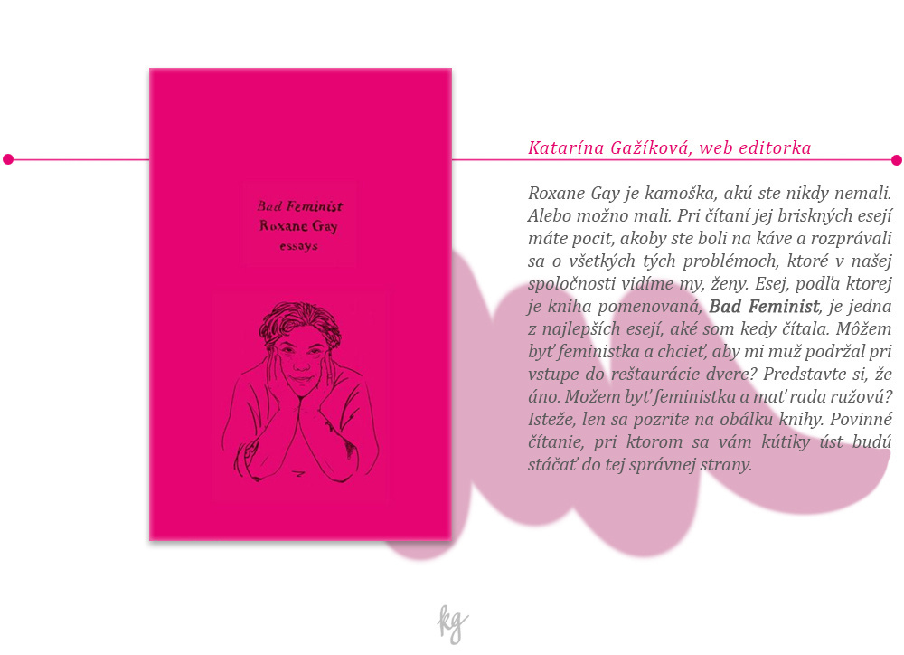 Roxane Gay je kamoška, akú ste nikdy nemali. Alebo možno mali. Pri čítaní jej briskných esejí máte pocit, akoby ste boli na káve a rozprávali sa o všetkých tých problémoch, ktoré v našej spoločnosti vidíme my, ženy. Esej, podľa ktorej je kniha pomenovaná, Bad Feminist, je jedna z najlepších esejí, aké som kedy čítala. Môžem byť feministka a chcieť, aby mi muž podržal pri vstupe do reštaurácie dvere? Predstavte si, že áno. Možem byť feministka a mať rada ružovú? Isteže, len sa pozrite na obálku knihy. Povinné čítanie, pri ktorom sa vám kútiky úst budú stáčať do tej správnej strany.